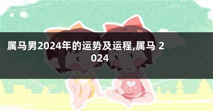 属马男2024年的运势及运程,属马 2024
