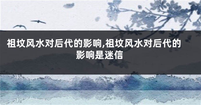 祖坟风水对后代的影响,祖坟风水对后代的影响是迷信