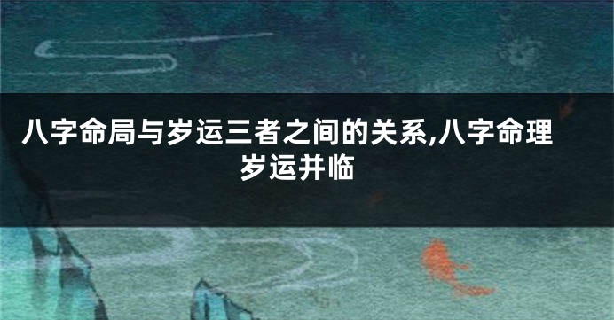 八字命局与岁运三者之间的关系,八字命理 岁运并临