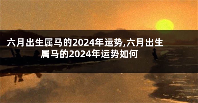 六月出生属马的2024年运势,六月出生属马的2024年运势如何