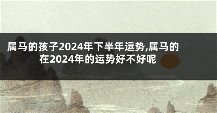 属马的孩子2024年下半年运势,属马的在2024年的运势好不好呢