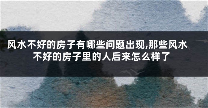 风水不好的房子有哪些问题出现,那些风水不好的房子里的人后来怎么样了
