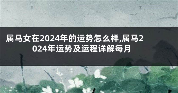 属马女在2024年的运势怎么样,属马2024年运势及运程详解每月