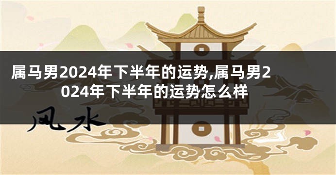 属马男2024年下半年的运势,属马男2024年下半年的运势怎么样