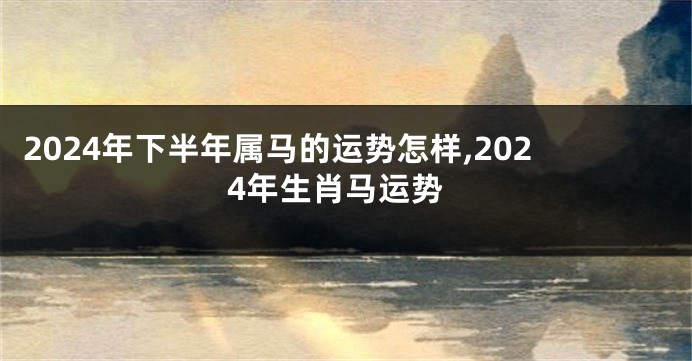 2024年下半年属马的运势怎样,2024年生肖马运势