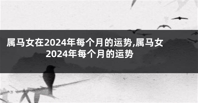 属马女在2024年每个月的运势,属马女2024年每个月的运势