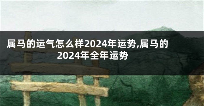 属马的运气怎么样2024年运势,属马的2024年全年运势