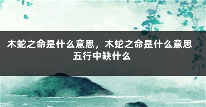 木蛇之命是什么意思,木蛇之命是什么意思五行中缺什么