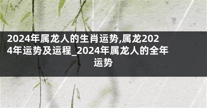 2024年属龙人的生肖运势,属龙2024年运势及运程_2024年属龙人的全年运势