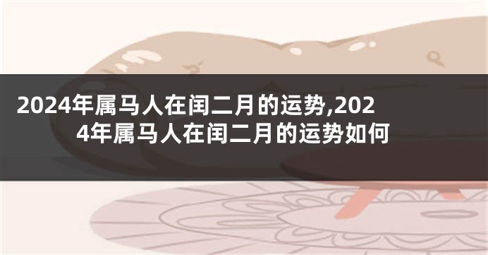 2024年属马人在闰二月的运势,2024年属马人在闰二月的运势如何