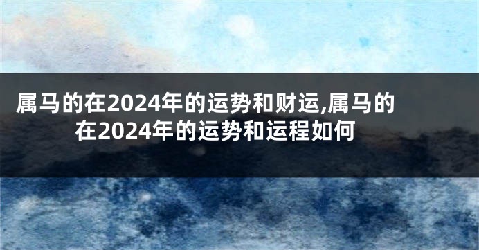 属马的在2024年的运势和财运,属马的在2024年的运势和运程如何