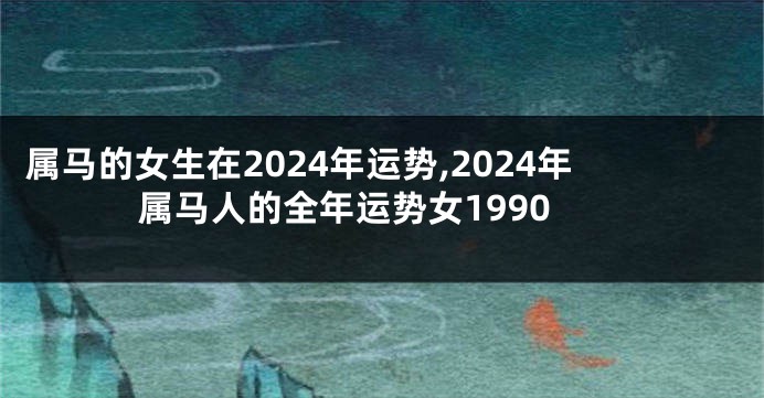 属马的女生在2024年运势,2024年属马人的全年运势女1990