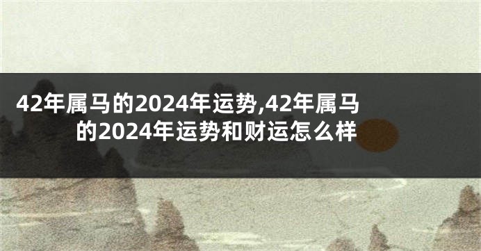 42年属马的2024年运势,42年属马的2024年运势和财运怎么样