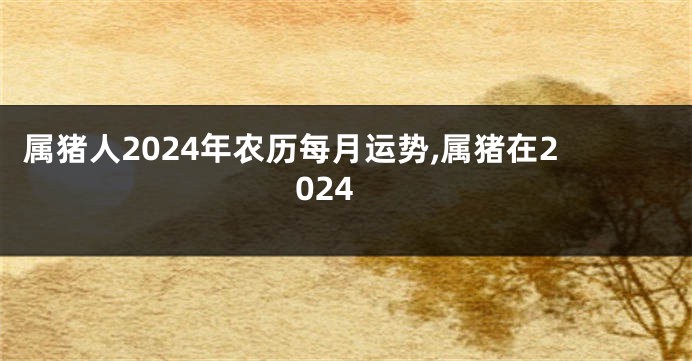 属猪人2024年农历每月运势,属猪在2024
