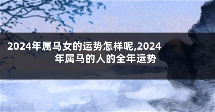 2024年属马女的运势怎样呢,2024年属马的人的全年运势
