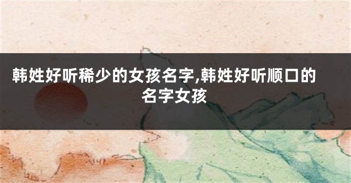 韩姓好听稀少的女孩名字,韩姓好听顺口的名字女孩