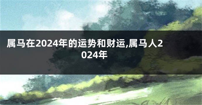 属马在2024年的运势和财运,属马人2024年