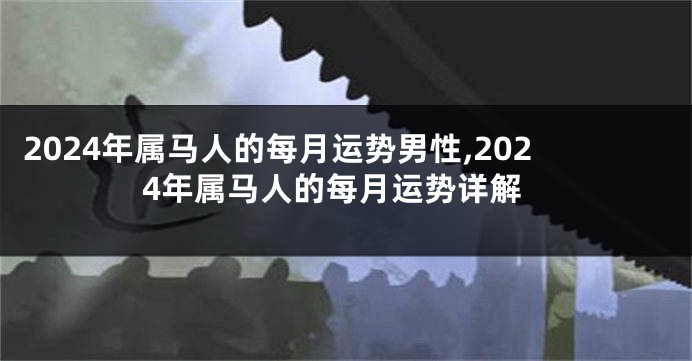 2024年属马人的每月运势男性,2024年属马人的每月运势详解