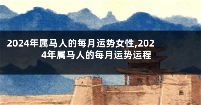 2024年属马人的每月运势女性,2024年属马人的每月运势运程