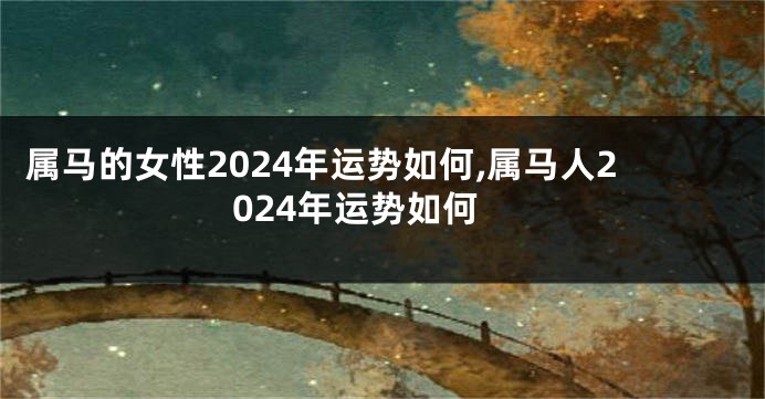 属马的女性2024年运势如何,属马人2024年运势如何