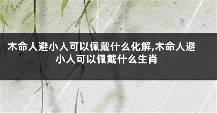 木命人避小人可以佩戴什么化解,木命人避小人可以佩戴什么生肖