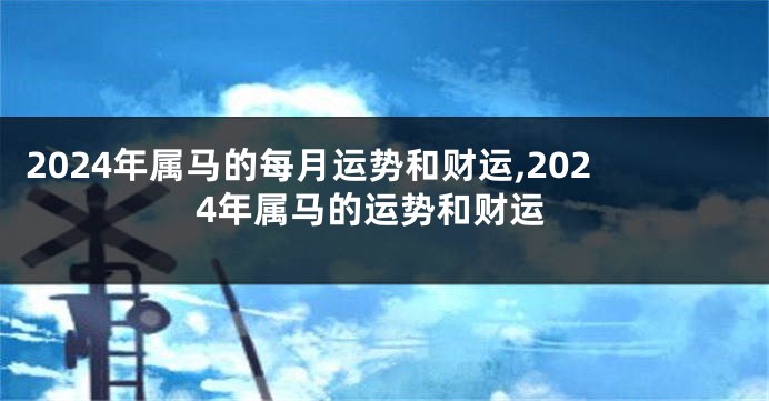 2024年属马的每月运势和财运,2024年属马的运势和财运