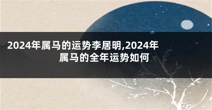 2024年属马的运势李居明,2024年属马的全年运势如何