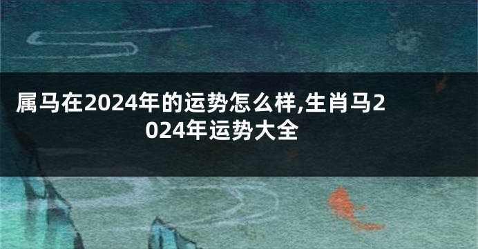 属马在2024年的运势怎么样,生肖马2024年运势大全