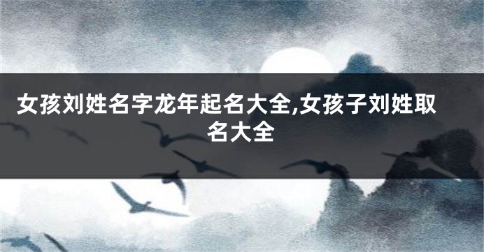 女孩刘姓名字龙年起名大全,女孩子刘姓取名大全