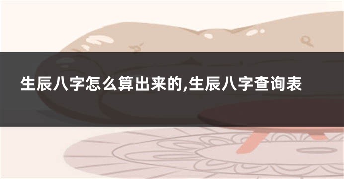 生辰八字怎么算出来的,生辰八字查询表