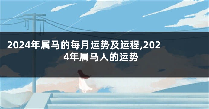 2024年属马的每月运势及运程,2024年属马人的运势