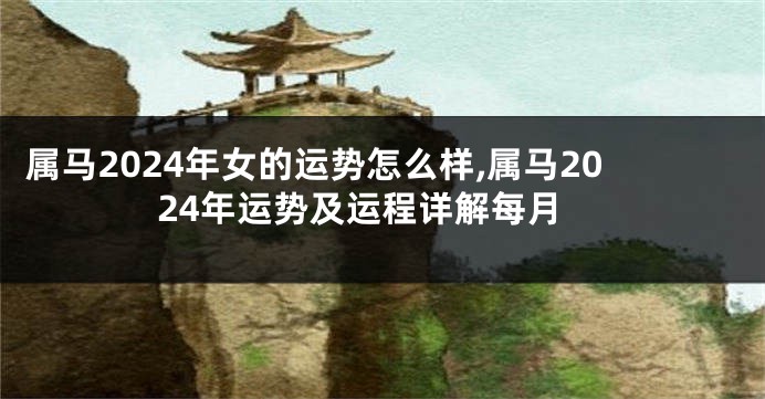 属马2024年女的运势怎么样,属马2024年运势及运程详解每月
