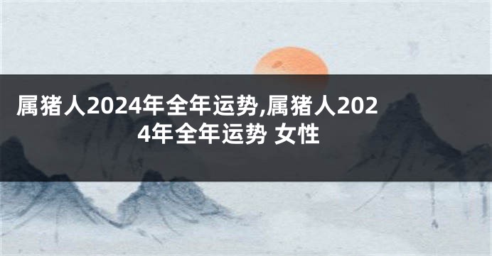 属猪人2024年全年运势,属猪人2024年全年运势 女性