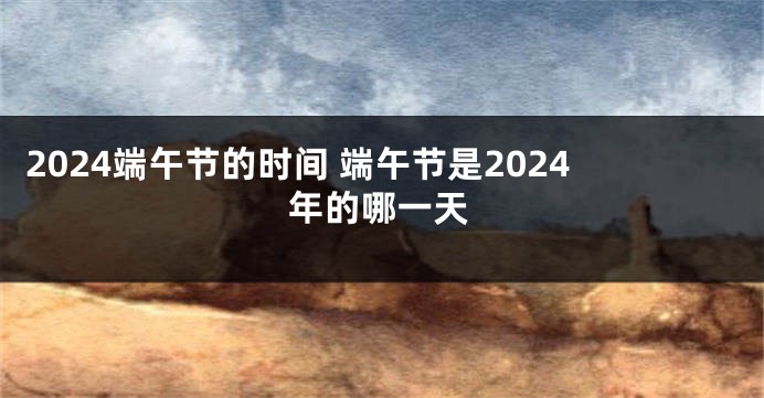 2024端午节的时间 端午节是2024年的哪一天
