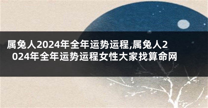 属兔人2024年全年运势运程,属兔人2024年全年运势运程女性大家找算命网