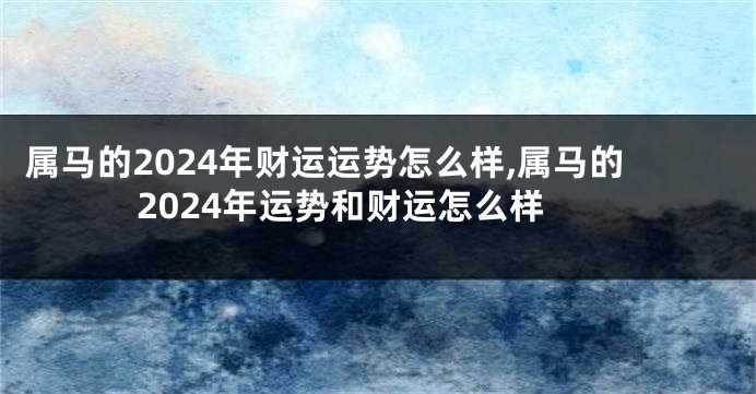 属马的2024年财运运势怎么样,属马的2024年运势和财运怎么样