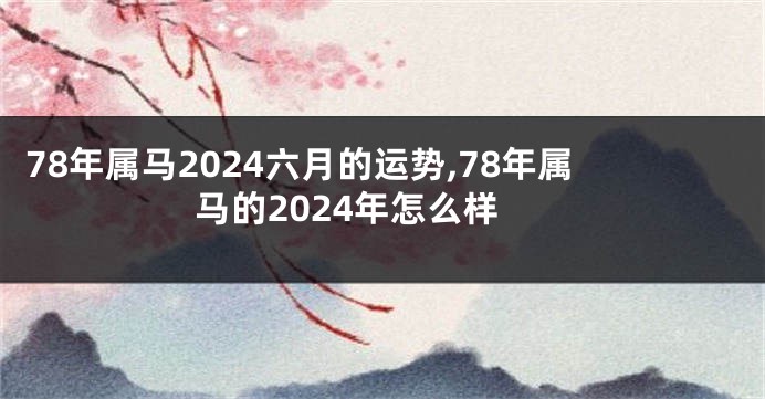 78年属马2024六月的运势,78年属马的2024年怎么样