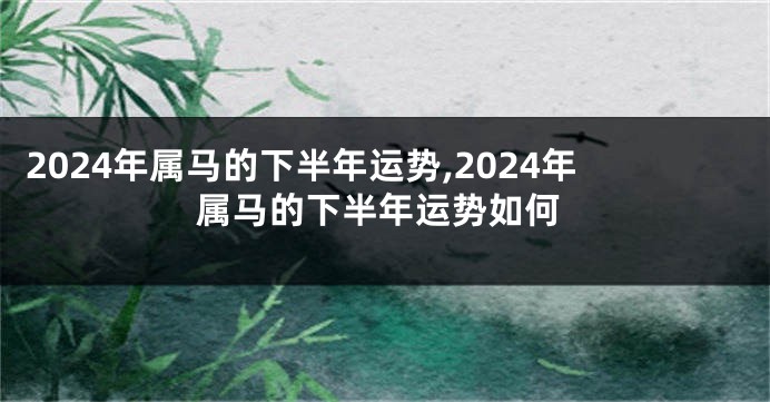 2024年属马的下半年运势,2024年属马的下半年运势如何