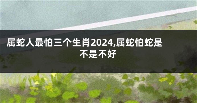 属蛇人最怕三个生肖2024,属蛇怕蛇是不是不好