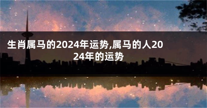 生肖属马的2024年运势,属马的人2024年的运势