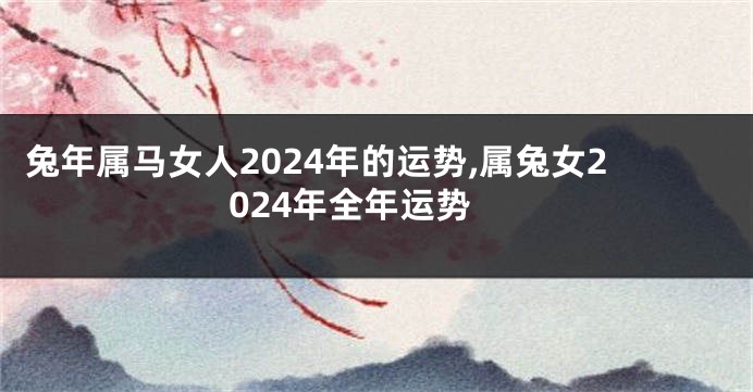 兔年属马女人2024年的运势,属兔女2024年全年运势