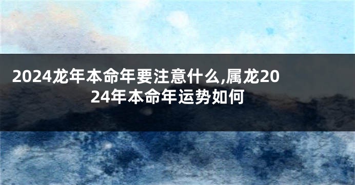 2024龙年本命年要注意什么,属龙2024年本命年运势如何