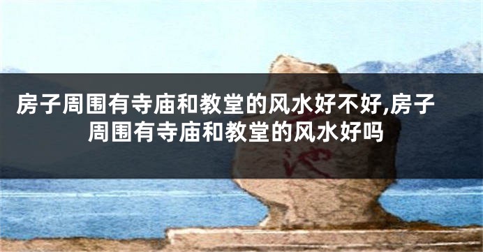 房子周围有寺庙和教堂的风水好不好,房子周围有寺庙和教堂的风水好吗