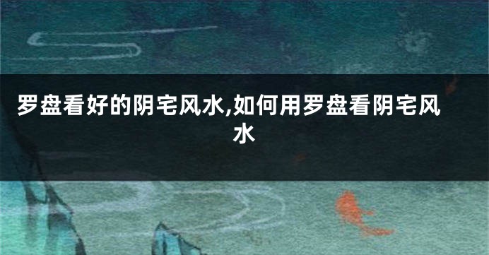 罗盘看好的阴宅风水,如何用罗盘看阴宅风水