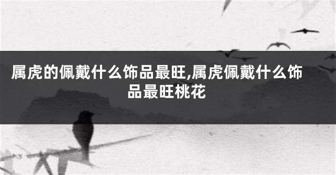 属虎的佩戴什么饰品最旺,属虎佩戴什么饰品最旺桃花