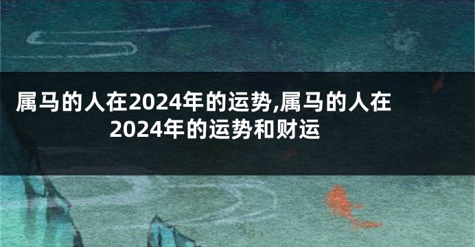 属马的人在2024年的运势,属马的人在2024年的运势和财运