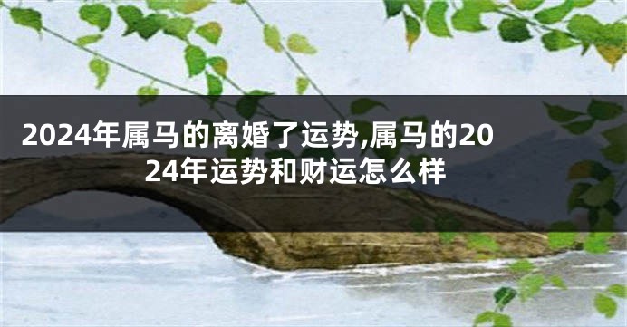 2024年属马的离婚了运势,属马的2024年运势和财运怎么样