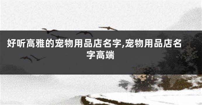 好听高雅的宠物用品店名字,宠物用品店名字高端