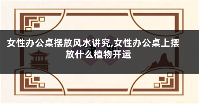 女性办公桌摆放风水讲究,女性办公桌上摆放什么植物开运