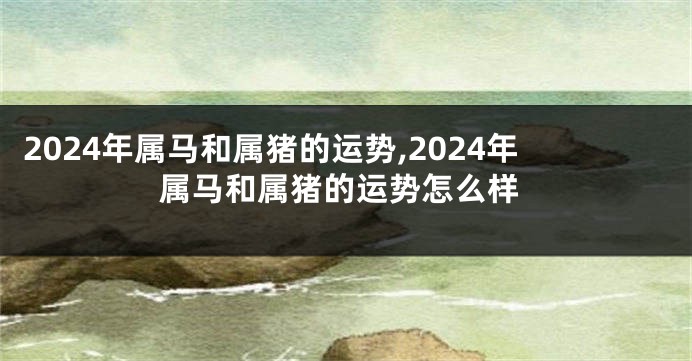 2024年属马和属猪的运势,2024年属马和属猪的运势怎么样